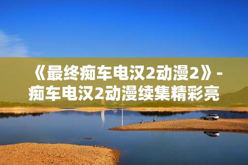 《最终痴车电汉2动漫2》-痴车电汉2动漫续集精彩亮点揭秘