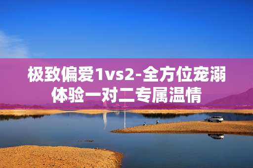 极致偏爱1vs2-全方位宠溺体验一对二专属温情