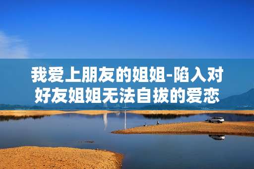我爱上朋友的姐姐-陷入对好友姐姐无法自拔的爱恋