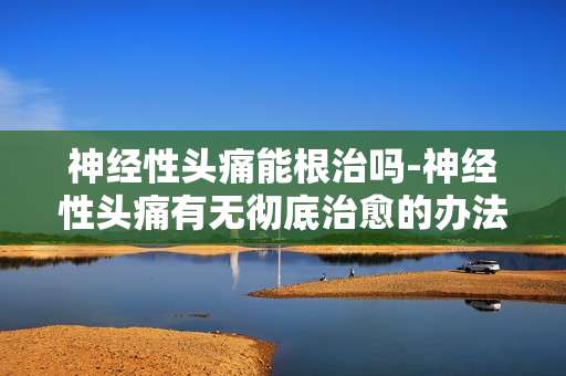 神经性头痛能根治吗-神经性头痛有无彻底治愈的办法
