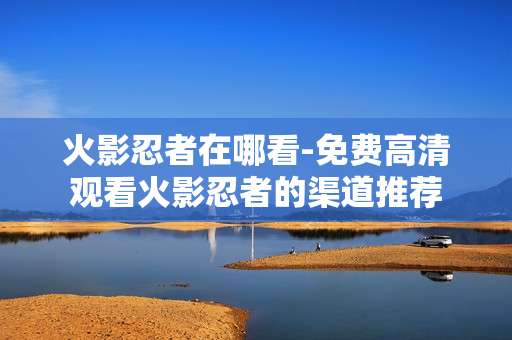火影忍者在哪看-免费高清观看火影忍者的渠道推荐