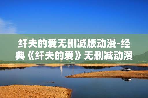 纤夫的爱无删减版动漫-经典《纤夫的爱》无删减动漫完整呈现