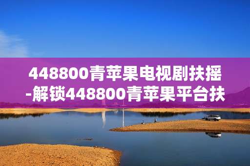 448800青苹果电视剧扶摇-解锁448800青苹果平台扶摇剧精彩看点