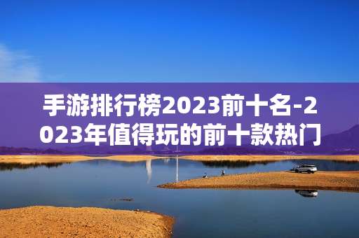 手游排行榜2023前十名-2023年值得玩的前十款热门手游推荐