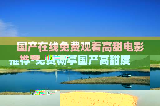 国产在线免费观看高甜电影推荐-免费畅享国产高甜度线上电影佳作