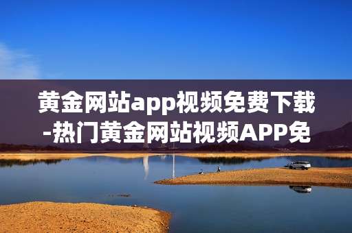 黄金网站app视频免费下载-热门黄金网站视频APP免付费获取途径