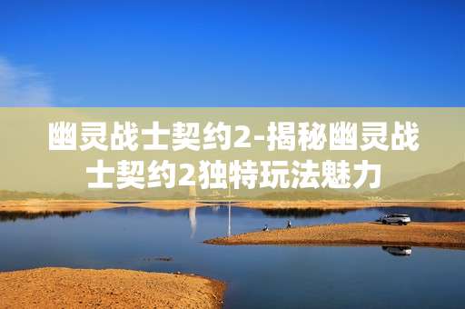 幽灵战士契约2-揭秘幽灵战士契约2独特玩法魅力