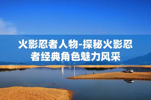 火影忍者人物-探秘火影忍者经典角色魅力风采