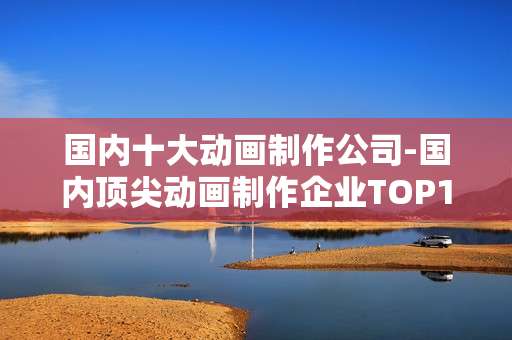 国内十大动画制作公司-国内顶尖动画制作企业TOP10盘点