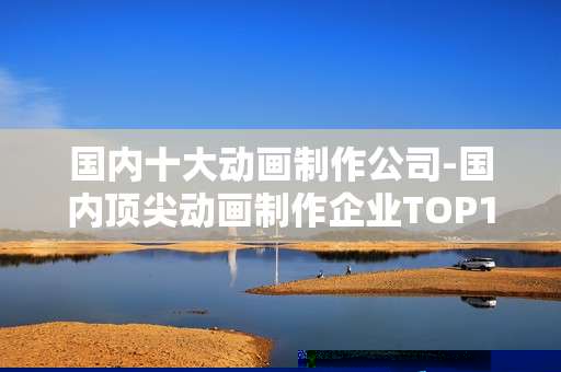 国内十大动画制作公司-国内顶尖动画制作企业TOP10盘点