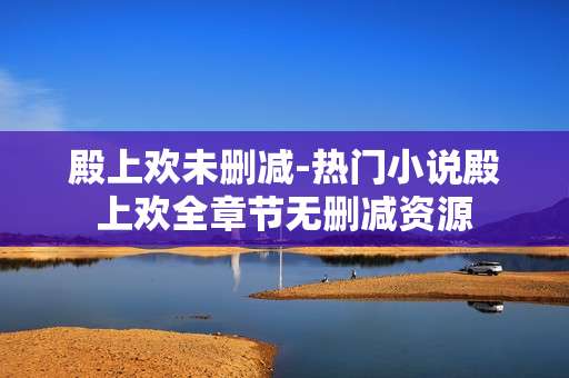 殿上欢未删减-热门小说殿上欢全章节无删减资源