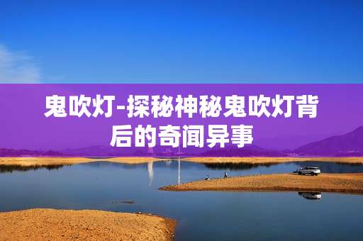鬼吹灯-探秘神秘鬼吹灯背后的奇闻异事
