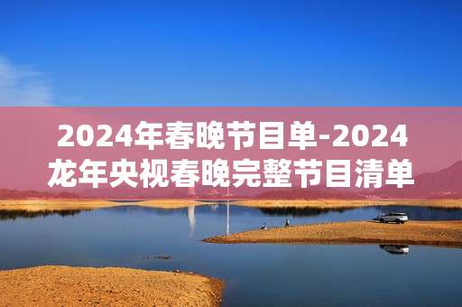 2024年春晚节目单-2024龙年央视春晚完整节目清单