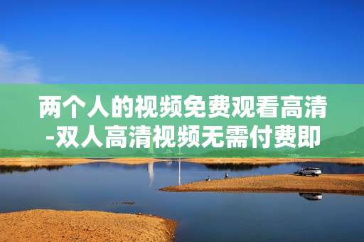 两个人的视频免费观看高清-双人高清视频无需付费即可观看
