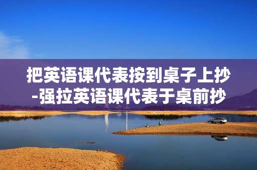 把英语课代表按到桌子上抄-强拉英语课代表于桌前抄写内容