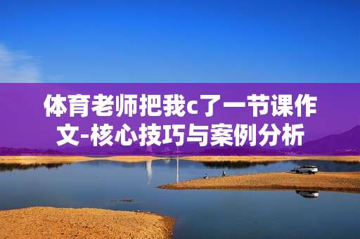体育老师把我c了一节课作文-核心技巧与案例分析