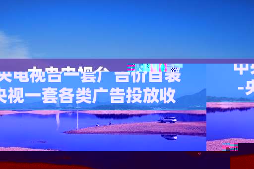 中央电视台一套广告价目表-央视一套各类广告投放收费详情
