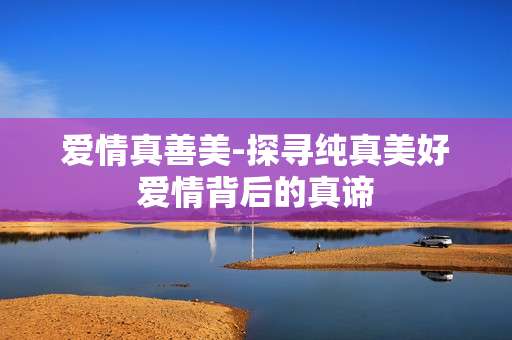 爱情真善美-探寻纯真美好爱情背后的真谛