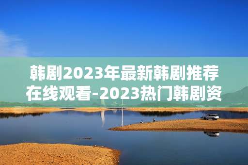 韩剧2023年最新韩剧推荐在线观看-2023热门韩剧资源畅享在线观剧体验