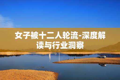 女子被十二人轮流-深度解读与行业洞察