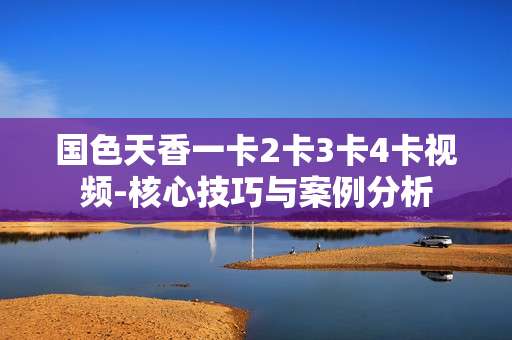 国色天香一卡2卡3卡4卡视频-核心技巧与案例分析