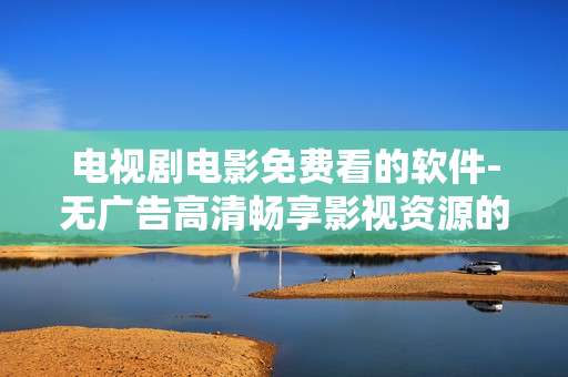 电视剧电影免费看的软件-无广告高清畅享影视资源的免费软件