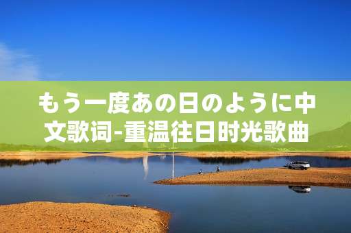 もう一度あの日のように中文歌词-重温往日时光歌曲中文歌词内容