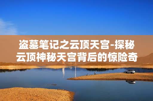 盗墓笔记之云顶天宫-探秘云顶神秘天宫背后的惊险奇事