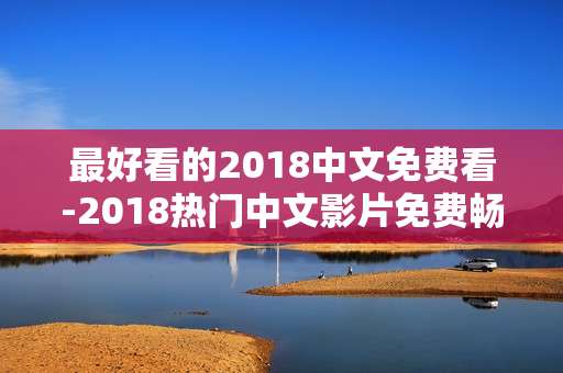 最好看的2018中文免费看-2018热门中文影片免费畅享佳作