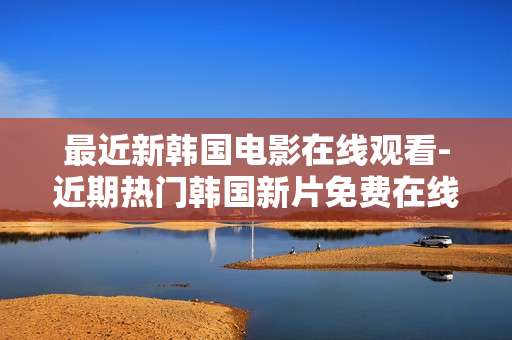 最近新韩国电影在线观看-近期热门韩国新片免费在线观影通道