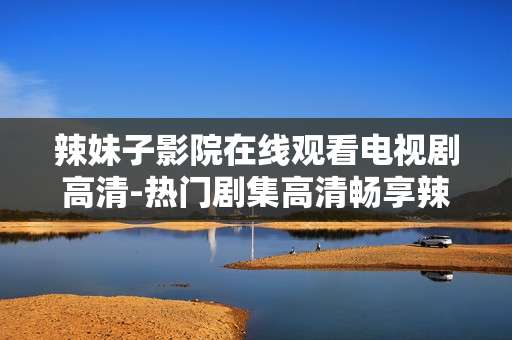 辣妹子影院在线观看电视剧高清-热门剧集高清畅享辣妹子影院在线瞧