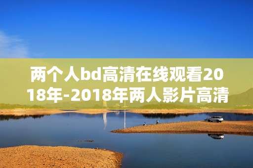 两个人bd高清在线观看2018年-2018年两人影片高清无广告在线看