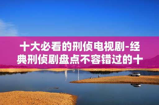 十大必看的刑侦电视剧-经典刑侦剧盘点不容错过的十部佳作