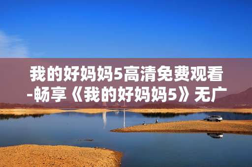 我的好妈妈5高清免费观看-畅享《我的好妈妈5》无广告高清免费资源