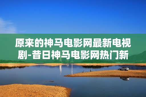 原来的神马电影网最新电视剧-昔日神马电影网热门新剧大盘点