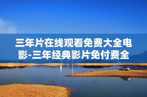 三年片在线观看免费大全电影-三年经典影片免付费全网在线看资源