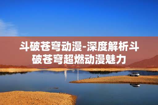 斗破苍穹动漫-深度解析斗破苍穹超燃动漫魅力