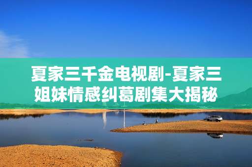 夏家三千金电视剧-夏家三姐妹情感纠葛剧集大揭秘
