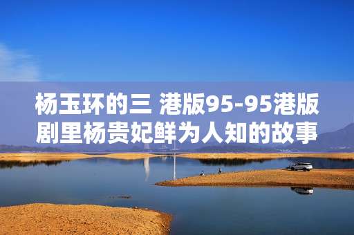 杨玉环的三 港版95-95港版剧里杨贵妃鲜为人知的故事