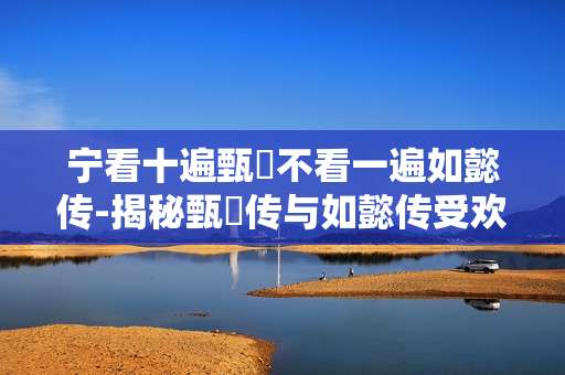 宁看十遍甄嬛不看一遍如懿传-揭秘甄嬛传与如懿传受欢迎程度巨大差异