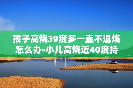 孩子高烧39度多一直不退烧怎么办-小儿高烧近40度持续不退应对方法