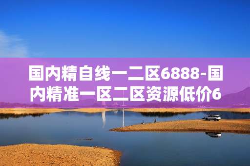 国内精自线一二区6888-国内精准一区二区资源低价6888可享