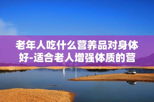 老年人吃什么营养品对身体好-适合老人增强体质的营养食品推荐
