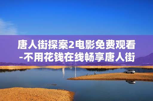 唐人街探案2电影免费观看-不用花钱在线畅享唐人街探案2影片
