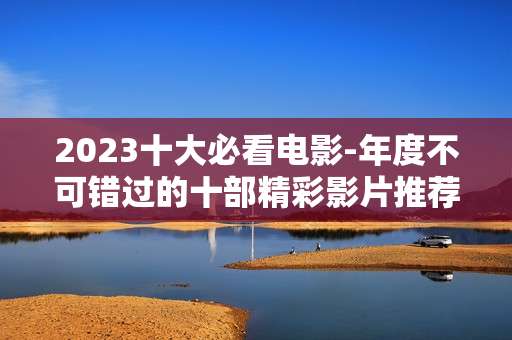 2023十大必看电影-年度不可错过的十部精彩影片推荐