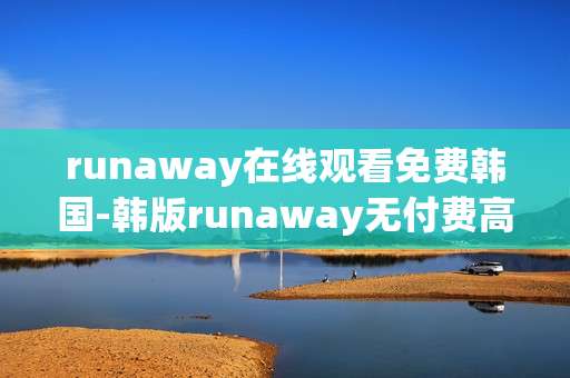 runaway在线观看免费韩国-韩版runaway无付费高清在线观览渠道