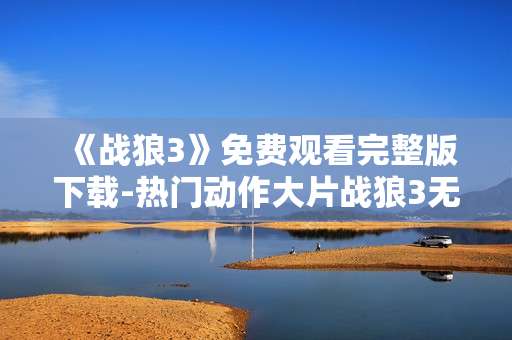 《战狼3》免费观看完整版下载-热门动作大片战狼3无门槛全片畅享