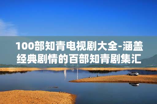 100部知青电视剧大全-涵盖经典剧情的百部知青剧集汇总