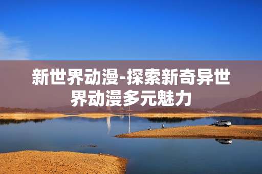 新世界动漫-探索新奇异世界动漫多元魅力