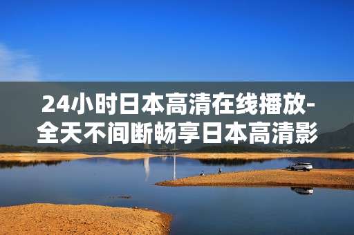 24小时日本高清在线播放-全天不间断畅享日本高清影视资源